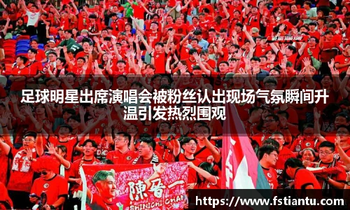 足球明星出席演唱会被粉丝认出现场气氛瞬间升温引发热烈围观